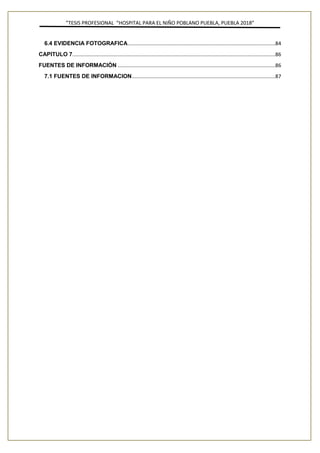 ”TESIS PROFESIONAL “HOSPITAL PARA EL NIÑO POBLANO PUEBLA, PUEBLA 2018”
6.4 EVIDENCIA FOTOGRAFICA........................................................................................................84
CAPITULO 7...............................................................................................................................................86
FUENTES DE INFORMACIÓN ...............................................................................................................86
7.1 FUENTES DE INFORMACION.....................................................................................................87
 