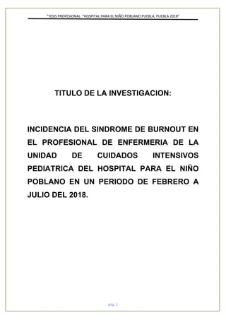 ”TESIS PROFESIONAL “HOSPITAL PARA EL NIÑO POBLANO PUEBLA, PUEBLA 2018”
pág. 1
TITULO DE LA INVESTIGACION:
INCIDENCIA DEL SINDROME DE BURNOUT EN
EL PROFESIONAL DE ENFERMERIA DE LA
UNIDAD DE CUIDADOS INTENSIVOS
PEDIATRICA DEL HOSPITAL PARA EL NIÑO
POBLANO EN UN PERIODO DE FEBRERO A
JULIO DEL 2018.
 