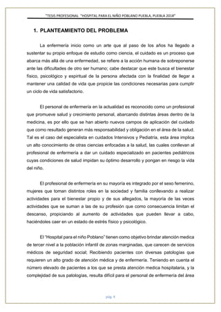”TESIS PROFESIONAL “HOSPITAL PARA EL NIÑO POBLANO PUEBLA, PUEBLA 2018”
pág. 4
1. PLANTEAMIENTO DEL PROBLEMA
La enfermería inicio como un arte que al paso de los años ha llegado a
sustentar su propio enfoque de estudio como ciencia, el cuidado es un proceso que
abarca más allá de una enfermedad, se refiere a la acción humana de sobreponerse
ante las dificultades de otro ser humano; cabe destacar que este busca el bienestar
físico, psicológico y espiritual de la persona afectada con la finalidad de llegar a
mantener una calidad de vida que propicie las condiciones necesarias para cumplir
un ciclo de vida satisfactorio.
El personal de enfermería en la actualidad es reconocido como un profesional
que promueve salud y crecimiento personal, abarcando distintas áreas dentro de la
medicina, es por ello que se han abierto nuevos campos de aplicación del cuidado
que como resultado generan más responsabilidad y obligación en el área de la salud.
Tal es el caso del especialista en cuidados Intensivos y Pediatría, esta área implica
un alto conocimiento de otras ciencias enfocadas a la salud, las cuales conllevan al
profesional de enfermería a dar un cuidado especializado en pacientes pediátricos
cuyas condiciones de salud impidan su óptimo desarrollo y pongan en riesgo la vida
del niño.
El profesional de enfermería en su mayoría es integrado por el sexo femenino,
mujeres que toman distintos roles en la sociedad y familia conllevando a realizar
actividades para el bienestar propio y de sus allegados, la mayoría de las veces
actividades que se suman a las de su profesión que como consecuencia limitan el
descanso, propiciando al aumento de actividades que pueden llevar a cabo,
haciéndoles caer en un estado de estrés físico y psicológico.
El “Hospital para el niño Poblano” tienen como objetivo brindar atención medica
de tercer nivel a la población infantil de zonas marginadas, que carecen de servicios
médicos de seguridad social; Recibiendo pacientes con diversas patologías que
requieren un alto grado de atención médica y de enfermería. Teniendo en cuenta el
número elevado de pacientes a los que se presta atención medica hospitalaria, y la
complejidad de sus patologías, resulta difícil para el personal de enfermería del área
 