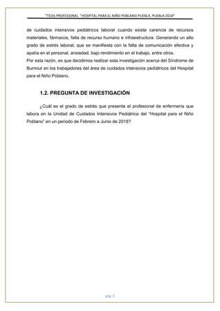 ”TESIS PROFESIONAL “HOSPITAL PARA EL NIÑO POBLANO PUEBLA, PUEBLA 2018”
pág. 5
de cuidados intensivos pediátricos laborar cuando existe carencia de recursos
materiales, fármacos, falta de recurso humano e infraestructura. Generando un alto
grado de estrés laboral, que se manifiesta con la falta de comunicación efectiva y
apatía en el personal, ansiedad, bajo rendimiento en el trabajo, entre otros.
Por esta razón, es que decidimos realizar esta investigación acerca del Síndrome de
Burnout en los trabajadores del área de cuidados intensivos pediátricos del Hospital
para el Niño Poblano.
1.2. PREGUNTA DE INVESTIGACIÓN
¿Cuál es el grado de estrés que presenta el profesional de enfermería que
labora en la Unidad de Cuidados Intensivos Pediátrica del “Hospital para el Niño
Poblano” en un periodo de Febrero a Junio de 2018?
 