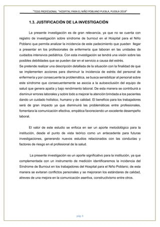 ”TESIS PROFESIONAL “HOSPITAL PARA EL NIÑO POBLANO PUEBLA, PUEBLA 2018”
pág. 6
1.3. JUSTIFICACIÓN DE LA INVESTIGACIÓN
La presente investigación es de gran relevancia, ya que no se cuenta con
registro de investigación sobre síndrome de burnout en el Hospital para el Niño
Poblano que permita analizar la incidencia de este padecimiento que pueden llegar
a presentar en los profesionales de enfermería que laboran en las unidades de
cuidados intensivos pediátrica. Con esta investigación se tendrá una visión sobre las
posibles debilidades que se pueden dar en el servicio a causa del estrés.
Se pretende realizar una descripción detallada de la situación con la finalidad de que
se implementen acciones para disminuir la incidencia de estrés del personal de
enfermería y por consecuente la problemática, se busca sensibilizar al personal sobre
este síndrome que consecuentemente se asocia a la autoexclusión del equipo de
salud que genera apatía y bajo rendimiento laboral. De esta manera se contribuirá a
disminuir errores laborales y sobre todo a mejorar la atención brindada a los pacientes
dando un cuidado holístico, humano y de calidad. El beneficio para los trabajadores
será de gran impacto ya que disminuirá las problemáticas entre profesionales,
fomentara la comunicación efectiva, empática favoreciendo un excelente desempeño
laboral.
El valor de este estudio se enfoca en ser un aporte metodológico para la
institución, desde el punto de vista teórico como un antecedente para futuras
investigaciones, generando nuevos estudios relacionados con las conductas y
factores de riesgo en el profesional de la salud.
La presente investigación es un aporte significativo para la institución, ya que
complementada con un instrumento de medición identificaremos la incidencia del
Síndrome de Burnout en los trabajadores del Hospital para el Niño Poblano; de esta
manera se evitaran conflictos personales y se mejoraran los estándares de calidad,
atreves de una mejora en la comunicación asertiva, constructivismo entre otros.
 
