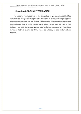 ”TESIS PROFESIONAL “HOSPITAL PARA EL NIÑO POBLANO PUEBLA, PUEBLA 2018”
pág. 8
1.5. ALCANCE DE LA INVESTIGACIÓN
La presente investigación es de tipo explorativo, ya que buscaremos identificar
un número de trabajadores que presenten Síndrome de burnout. Descriptiva porque
determinaremos cuales son los factores, o fenómenos que afectan al personal de
enfermería del área de cuidados intensivos pediátricos del Hospital para el niño
poblano; y de corte transversal, ya que este se llevara a cabo en un intervalo de
tiempo de Febrero a Junio de 2018, donde se aplicara, un solo instrumento de
medición.
 