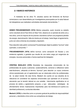 ”TESIS PROFESIONAL “HOSPITAL PARA EL NIÑO POBLANO PUEBLA, PUEBLA 2018”
pág. 11
2.1 MARCO HISTORICO
A mediados de los años 70, estudios acerca del Síndrome de Burnout
comenzaron a ser desarrollados por investigadores preocupados por la salud laboral
de trabajadores que realizaban actividades demasiado demandantes. 4
HEBER FREUDENBERGER (1974) Médico psiquiatra, quien durante su estadía
como voluntario de la Free Clinic en New York, observo en un periodo de entre uno y
tres años, como la mayoría de los jóvenes voluntarios sufrían una progresiva pérdida
de energía, desmotivación, falta de interés por el trabajo, hasta llegar al agotamiento;
junto con otros síntomas de ansiedad y depresión.
Para describir este patrón conductual Freudenberger eligió la palabra “burnout” estar
quemado, o consumido. 4
FREUDENBERGER (1974) define burnout, como sensación de fracaso y una
existencia agotada, o gastada que resulta de una sobre carga por exigencias de
energías, recursos personales o fuerza espiritual de trabajador.
CRISTINA MASLACH (1976) Estudiaba las respuestas emocionales de los
profesionales de ayuda a personas. sustancialmente, comenzó a reflexionar sobre
este fenómeno, utilizando el término “burnout” para describir un nuevo síndrome
clínico caracterizado por el agotamiento que se observaba entre los profesionales
de la salud mental. De esta forma, Maslach dio cuenta en sus estudios de la
relevancia en considerar los aspectos emocionales que operaban en el burnout,
aduciendo que la tensión laboral es una variable interviniente significativa en el
proceso de estrés y agotamiento psíquico, y que adecuadas estrategias de
afrontamiento tenían implicaciones importantes para los individuos en cuanto a su
identidad profesional y conductas laborales
Maslach (1976) Lo describe como un proceso gradual de perdida de responsabilidad
personal, y desinterés cínico entre sus compañeros de trabajo.
 