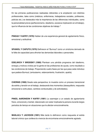 ”TESIS PROFESIONAL “HOSPITAL PARA EL NIÑO POBLANO PUEBLA, PUEBLA 2018”
pág. 12
En las primeras publicaciones realizadas referentes a la ampliación con distintos
profesionales, tales como (médicos, enfermeras, trabajadores sociales, profesores,
policías etc.) se destacaba más la importancia de las diferencias individuales, como
la personalidad previa (perfeccionismo, idealismo, excesiva implicación en el trabajo),
que la influencia de las condiciones objetivas de trabajo 4
PINEAS Y KAFRY (1978) Hablan de una experiencia general de agotamiento físico,
emocional y actitudinal.
SPANIOL Y CAPUTO (1979) Definieron el “Burnout” como un síndrome derivado de
la falta de capacidad para afrontar las demandas laborales o personales.
EDELWICH Y BRODSKY (1980) Plantean una pérdida progresiva del idealismo,
energía y motivos vividos por la gente en las profesiones de ayuda, como resultado a
las condiciones de trabajo. Proponiendo cuatro fases por las que pasa cada individuo
que padece Burnout; (entusiasmo, estancamiento, frustración, apatía).
CHERNIS (1980) Desde esta perspectiva, lo muestra como un proceso transicional
de estrés y tensión en el trabajo, destacando tres momentos (desequilibrio, respuesta
emocional a corto plazo, cambios conductuales y de actividades).
PINES, AARONSON Y KAFRY (1981) Lo asemejan a un estado de agotamiento
físico, emocional y mental, relacionado con estar implicada la persona durante largos
periodos de tiempo en situaciones que le afectan emocionalmente.
MASLACJ Y JACKSON (1981) Más tarde lo definieron como respuesta al estrés
laboral crónico que conlleva la vivencia de encontrarse emocionalmente agotado.
 