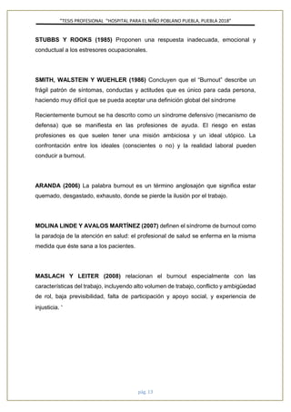 ”TESIS PROFESIONAL “HOSPITAL PARA EL NIÑO POBLANO PUEBLA, PUEBLA 2018”
pág. 13
STUBBS Y ROOKS (1985) Proponen una respuesta inadecuada, emocional y
conductual a los estresores ocupacionales.
SMITH, WALSTEIN Y WUEHLER (1986) Concluyen que el “Burnout” describe un
frágil patrón de síntomas, conductas y actitudes que es único para cada persona,
haciendo muy difícil que se pueda aceptar una definición global del síndrome
Recientemente burnout se ha descrito como un síndrome defensivo (mecanismo de
defensa) que se manifiesta en las profesiones de ayuda. El riesgo en estas
profesiones es que suelen tener una misión ambiciosa y un ideal utópico. La
confrontación entre los ideales (conscientes o no) y la realidad laboral pueden
conducir a burnout.
ARANDA (2006) La palabra burnout es un término anglosajón que significa estar
quemado, desgastado, exhausto, donde se pierde la ilusión por el trabajo.
MOLINA LINDE Y AVALOS MARTÍNEZ (2007) definen el síndrome de burnout como
la paradoja de la atención en salud: el profesional de salud se enferma en la misma
medida que éste sana a los pacientes.
MASLACH Y LEITER (2008) relacionan el burnout especialmente con las
características del trabajo, incluyendo alto volumen de trabajo, conflicto y ambigüedad
de rol, baja previsibilidad, falta de participación y apoyo social, y experiencia de
injusticia. 4
 