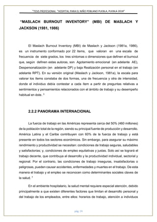 ”TESIS PROFESIONAL “HOSPITAL PARA EL NIÑO POBLANO PUEBLA, PUEBLA 2018”
pág. 14
“MASLACH BURNOUT INVENTORY” (MBI) DE MASLACH Y
JACKSON (1981, 1986)
El Maslach Burnout Inventory (MBI) de Maslach y Jackson (1981a, 1986),
es un instrumento conformado por 22 ítems, que valoran en una escala de
frecuencia de siete grados, los tres síntomas o dimensiones que definen el burnout
que, según definen estas autoras, son Agotamiento emocional (en adelante AE),
Despersonalización (en adelante DP) y baja Realización personal en el trabajo (en
adelante RPT). En su versión original (Maslach y Jackson, 1981a), la escala para
valorar los ítems constaba de dos formas, una de frecuencia y otra de intensidad,
donde el individuo debía contestar a cada ítem a partir de preguntas relativas a
sentimientos y pensamientos relacionados con el ámbito de trabajo y su desempeño
habitual en éste. 3
2.2.2 PANORAMA INTERNACIONAL
La fuerza de trabajo en las Américas representa cerca del 50% (460 millones)
de la población total de la región, siendo su principal fuente de producción y desarrollo.
América Latina y el Caribe contribuyen con 60% de la fuerza de trabajo y está
presente en todos los sectores económicos. Sin embargo, para asegurar su máximo
rendimiento y productividad se necesitan: condiciones de trabajo seguras, saludables
y satisfactorias; y, condiciones de empleo equitativas y justas. Solo así se logrará el
trabajo decente, que contribuya al desarrollo y la productividad individual, sectorial y
regional. Por el contrario, las condiciones de trabajo inseguras, insatisfactorias o
peligrosas, pueden causar accidentes, enfermedades y muertes en el trabajo. De esta
manera el trabajo y el empleo se reconocen como determinantes sociales claves de
la salud. 7
En el ambiente hospitalario, la salud mental requiere especial atención, debido
principalmente a que existen diferentes factores que limitan el desarrollo personal y
del trabajo de los empleados, entre ellos: horarios de trabajo, atención a individuos
 