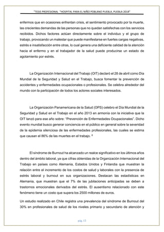 ”TESIS PROFESIONAL “HOSPITAL PARA EL NIÑO POBLANO PUEBLA, PUEBLA 2018”
pág. 15
enfermos que en ocasiones enfrentan crisis, el sentimiento provocado por la muerte,
las crecientes demandas de las personas que no quedan satisfechas con los servicios
recibidos. Dichos factores actúan directamente sobre el individuo y el grupo de
trabajo, provocando un malestar que puede manifestarse en fuertes cargas negativas,
estrés e insatisfacción entre otras, lo cual genera una deficiente calidad de la atención
hacia el enfermo y en el trabajador de la salud puede producirse un estado de
agotamiento por estrés.
La Organización Internacional del Trabajo (OIT) declaró el 28 de abril como Día
Mundial de la Seguridad y Salud en el Trabajo, busca fomentar la prevención de
accidentes y enfermedades ocupacionales o profesionales. Se celebra alrededor del
mundo con la participación de todos los actores sociales interesados.
La Organización Panamericana de la Salud (OPS) celebro el Día Mundial de la
Seguridad y Salud en el Trabajo en el año 2013 en armonía con la iniciativa que la
OIT lanzó para ese año sobre: “Prevención de Enfermedades Ocupacionales”. Dicho
evento mundial busco generar conciencia en el público en general sobre la severidad
de la epidemia silenciosa de las enfermedades profesionales, las cuales se estima
que causan el 86% de las muertes en el trabajo. 8
El síndrome de Burnout ha alcanzado un realce significativo en los últimos años
dentro del ámbito laboral, ya que cifras obtenidas de la Organización Internacional del
Trabajo en países como Alemania, Estados Unidos y Finlandia que muestran la
relación entre el incremento de los costos de salud y laborales con la presencia de
estrés laboral y burnout en sus organizaciones. Destacan las estadísticas en
Alemania, que muestran que el 7% de las jubilaciones anticipadas se deben a
trastornos emocionales derivados del estrés. El ausentismo relacionado con este
fenómeno tiene un costo que supera los 2500 millones de euros.
Un estudio realizado en Chile registra una prevalencia del síndrome de Burnout del
30% en profesionales de salud de los niveles primario y secundario de atención y
 