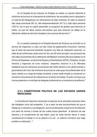 ”TESIS PROFESIONAL “HOSPITAL PARA EL NIÑO POBLANO PUEBLA, PUEBLA 2018”
pág. 18
En el Hospital de las Culturas en Chiapas se realizó un estudio referente al
síndrome de burnout en el personal de enfermería; las encuestas fueron aplicadas a
un total de 82 trabajadoras con dimensiones de este síndrome. En ellas se observó
alta carga emocional (95 %), alta despersonalización (47 %) y bajo logro personal
(100 %), por lo que se sugirió desarrollar un programa de gestión para disminuir el
estrés, ya que los datos previos demuestran que esta situación se refleja en la
deficiente calidad de atención otorgada a los usuarios del servicio.10
En un estudio realizado en el Hospital General de Pachuca se encontró en el
servicio de Urgencias un caso con alto índice de agotamiento emocional, mientras
que el resto del personal estudiado presentó una falta de realización personal. La
edad de las enfermeras osciló entre los 30 y los 59 años de edad. Las puntuaciones
más altas provenientes de la calificación del Maslach Inventory Burnout estaban en la
Clínica de Displasias, la Central de Equipos y Esterilización (CEYE), Pediatría, Cirugía
General y Urgencias de turno matutino, vespertino nocturno A y B. Meneses
estableció que los estresores provenientes del medio laboral sí son determinantes y
generadores del inicio del síndrome de burnout en este grupo de profesionales de la
salud, debido a su carga de trabajo constante, a tener doble empleo y a presentar un
cansancio emocional por las relaciones en el centro de trabajo. El autor concluye que
incluso presentar un nivel bajo de desgaste profesional es un mecanismo de defensa.8
2.3.1 CONSTITICION POLITICA DE LOS ESTADOS UNIDOS
MEXICANOS
La Constitución Nacional comprende el ejercicio de la actividad productiva tanto
del trabajador como del empleador. Y es a partir de ese reconocimiento de que el
trabajo es un derecho y una obligación, que el constituyente incluye en la Constitución
una serie de normas a través de las cuales busca garantizar el ejercicio de ese
derecho y el cumplimiento de ese deber, pues de nada serviría elevar a rango
constitucional el trabajo si no se articula a la vez un sistema normativo que haga
posible su realización. 11
 