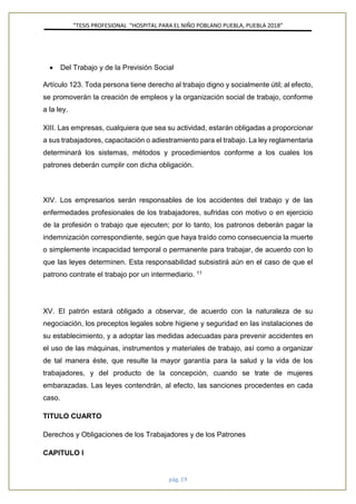 ”TESIS PROFESIONAL “HOSPITAL PARA EL NIÑO POBLANO PUEBLA, PUEBLA 2018”
pág. 19
• Del Trabajo y de la Previsión Social
Artículo 123. Toda persona tiene derecho al trabajo digno y socialmente útil; al efecto,
se promoverán la creación de empleos y la organización social de trabajo, conforme
a la ley.
XIII. Las empresas, cualquiera que sea su actividad, estarán obligadas a proporcionar
a sus trabajadores, capacitación o adiestramiento para el trabajo. La ley reglamentaria
determinará los sistemas, métodos y procedimientos conforme a los cuales los
patrones deberán cumplir con dicha obligación.
XIV. Los empresarios serán responsables de los accidentes del trabajo y de las
enfermedades profesionales de los trabajadores, sufridas con motivo o en ejercicio
de la profesión o trabajo que ejecuten; por lo tanto, los patronos deberán pagar la
indemnización correspondiente, según que haya traído como consecuencia la muerte
o simplemente incapacidad temporal o permanente para trabajar, de acuerdo con lo
que las leyes determinen. Esta responsabilidad subsistirá aún en el caso de que el
patrono contrate el trabajo por un intermediario. 11
XV. El patrón estará obligado a observar, de acuerdo con la naturaleza de su
negociación, los preceptos legales sobre higiene y seguridad en las instalaciones de
su establecimiento, y a adoptar las medidas adecuadas para prevenir accidentes en
el uso de las máquinas, instrumentos y materiales de trabajo, así como a organizar
de tal manera éste, que resulte la mayor garantía para la salud y la vida de los
trabajadores, y del producto de la concepción, cuando se trate de mujeres
embarazadas. Las leyes contendrán, al efecto, las sanciones procedentes en cada
caso.
TITULO CUARTO
Derechos y Obligaciones de los Trabajadores y de los Patrones
CAPITULO I
 