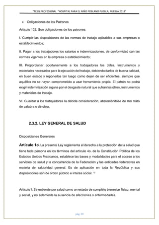 ”TESIS PROFESIONAL “HOSPITAL PARA EL NIÑO POBLANO PUEBLA, PUEBLA 2018”
pág. 20
• Obligaciones de los Patrones
Artículo 132. Son obligaciones de los patrones:
I. Cumplir las disposiciones de las normas de trabajo aplicables a sus empresas o
establecimientos;
II. Pagar a los trabajadores los salarios e indemnizaciones, de conformidad con las
normas vigentes en la empresa o establecimiento;
III. Proporcionar oportunamente a los trabajadores los útiles, instrumentos y
materiales necesarios para la ejecución del trabajo, debiendo darlos de buena calidad,
en buen estado y reponerlos tan luego como dejen de ser eficientes, siempre que
aquéllos no se hayan comprometido a usar herramienta propia. El patrón no podrá
exigir indemnización alguna por el desgaste natural que sufran los útiles, instrumentos
y materiales de trabajo.
VI. Guardar a los trabajadores la debida consideración, absteniéndose de mal trato
de palabra o de obra.
2.3.2. LEY GENERAL DE SALUD
Disposiciones Generales
Artículo 1o. La presente Ley reglamenta el derecho a la protección de la salud que
tiene toda persona en los términos del artículo 4o. de la Constitución Política de los
Estados Unidos Mexicanos, establece las bases y modalidades para el acceso a los
servicios de salud y la concurrencia de la Federación y las entidades federativas en
materia de salubridad general. Es de aplicación en toda la República y sus
disposiciones son de orden público e interés social. 12
Artículo I. Se entiende por salud como un estado de completo bienestar físico, mental
y social, y no solamente la ausencia de afecciones o enfermedades.
 