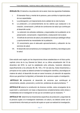 ”TESIS PROFESIONAL “HOSPITAL PARA EL NIÑO POBLANO PUEBLA, PUEBLA 2018”
pág. 21
Artículo 2o. El derecho a la protección de la salud, tiene las siguientes finalidades.
I. El bienestar físico y mental de la persona, para contribuir al ejercicio pleno
de sus capacidades
II. La prolongación y el mejoramiento de la calidad de la vida humana
III. La protección y el acrecentamiento de los valores que coadyuven a la
creación, conservación y disfrute de condiciones de salud que contribuyan
al desarrollo social.
IV. La extensión de actitudes solidarias y responsables de la población en la
preservación, conservación, mejoramiento y restauración de la salud;
V. El disfrute de servicios de salud y de asistencia social que satisfagan eficaz
y oportunamente las necesidades de la población.
VI. El conocimiento para el adecuado aprovechamiento y utilización de los
servicios de salud.
VII. El desarrollo de la enseñanza y la investigación científica y tecnológica para
la salud.
Este estudio será regido por las disposiciones éticas establecidas en el título quinto,
capítulo único de la Ley General de Salud, en su última actualización del 16 de
diciembre del 2016, la cual ha establecido ocho artículos, haciendo referencia
específicamente a los artículos 96, 98, 100 y 101 de esta ley. Estos lineamientos y
principios en los cuales se deberá someter la investigación científica y tecnológica en
materia de salud, el desarrollo de esta en seres humanos y la atención de aspectos
éticos que garanticen la dignidad y el bienestar de la persona sujeta a investigación.
ARTÍCULO 96 comprende el desarrollo de acciones que contribuyan al
conocimiento, estudio, prevención y control de problemas de salud prioritarios. 12
ARTÍCULO 98 abarca la constitución de diversos comités, estos encargados de la
supervisión y autorización con base a disposiciones complementarias sobre áreas o
modalidades de la investigación en las que se considere que es necesario. 12
ARTÍCULO 100 determina los lineamientos específicos de protección y seguridad de
la persona sujeta a la investigación destinada a la salud y se deberá contar con el
consentimiento informado por escrito del sujeto en quien se realizará la investigación,
 