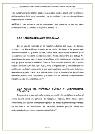 ”TESIS PROFESIONAL “HOSPITAL PARA EL NIÑO POBLANO PUEBLA, PUEBLA 2018”
pág. 22
o de su representante legal en caso de incapacidad legal de aquél, una vez enterado
de los objetivos de la experimentación y de las posibles consecuencias positivas o
negativas para su salud
ARTÍCULO 101 establece que el investigador será acreedor de las sanciones
correspondientes si se falta a lo dispuesto a la ley. 12
2.3.3 NORMAS OFICIALES MEXICANAS
En un estudio realizado en el hospital pediátrico del estado de Sonora,
mostraron que los residentes trabajan en promedio 104 horas a la semana con
aproximadamente 10 guardias al mes, siendo esta carga laboral excesiva, si se
considera que un mexicano promedio dedica 51 horas a la semana a su trabajo. No
obstante que tal carga está normada para médicos en formación en los hospitales del
país, ya que se establece en el Plan Único de Especialidades Médicas y en la Norma
Oficial Mexicana NOM-090-SSA1-1994, “Para la organización y funcionamiento de
residencias médicas”, es conveniente que sea investigado su rol como un factor que
potencialmente deteriora la capacidad de aprendizaje y asistencial de los médicos
residentes, debido a que una persona que trabaja más de 40 horas a la semana tiene
mayor riesgo de presentar Burnout. 13
2.3.4 GUÍAS DE PRÁCTICA CLÍNICA Y LINEAMIENTOS
TÉCNICOS
Deacuerdo a la guía sobre el manejo y prevención del estrés laboral, define al
estrés laboral como un conjunto de reacciones nocivas, tanto físicas como
emocionales, que ocurren cuando las exigencias del trabajo superan las capacidades,
los recursos o las necesidades del trabajador. Pueden producir desde una
enfermedad psíquica, hasta una enfermedad física.14
 