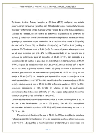 ”TESIS PROFESIONAL “HOSPITAL PARA EL NIÑO POBLANO PUEBLA, PUEBLA 2018”
pág. 24
Contreras, Ávalos, Priego, Morales y Córdova (2013) realizaron un estudio
observacional, transversal y analítico con 201trabajadores que realizan la función de
médicos y enfermeras en los diversos turnos y áreas del Centro de Especialidades
Médicas de Tabasco, con el objetivo de determinar la presencia del Síndrome de
Burnout y su relación con la funcionalidad familiar en el personal. Tal estudio refleja
que el grupo de edad de mayor predominio fue el de 44-54 años con el 36.8% (n=74),
de 33-43 el 34.3% (n= 69), de 22-32 el 16.9%(n=34), de 55-65 el 9.5% (n=19) y el
grupo de 66-76 años de edad el 2.5% (n=5). En cuanto al género, el que predominó
fue el sexo femenino con el 61.2% (n=123) representado en su mayoría por el
personal de enfermería, para el masculino el 38.8% (n=78). Con respecto a la
escolaridad de los sujetos, el grupo que predominó fue el de licenciatura con el 47.8%
(n=96), seguido de especialidad con el 34.8% (n=70), el nivel técnico con el 13.9%
(n=28) por último el grado de maestría con el 3.5% (n=7). En cuanto al estado civil del
personal, predominaron los que tienen una pareja con el 70.1% (n=141) y sin una
pareja el 29.9% (n=60). La categoría que representó el mayor porcentaje fue la de
médico especialista con el 29.9% (n=60), seguido de enfermera general con el 29.4%
(n=59), médico general con el 17.9% (n=36), enfermera auxiliar el 12.9% (n=26) y
enfermera especialista el 10% (n=20). En relación al tipo de contratación,
predominaron los de base con el 68.7% (n=138), seguido del personal de contrato
con el 26.9% (n=54) y de confianza el 4.5% (n=9).
Los que están satisfechos con el salario obtuvieron el mayor porcentaje con el 52.7%
(n=160) y los insatisfechos con el 47.3% (n=95). De los 201 trabajadores
encuestados, se han incapacitado el 20.9% (n=42) en el último año y los que no el
79.1% (n=159).
Presentaron el Síndrome Burnout el 74.6% (n=150) de la población estudiada
y el resto presentó manifestaciones leves de estresores que tiene el ser humano en
el 25.4% (n=51). En cuanto a la manifestación que predominó fue la categoría de leve
 