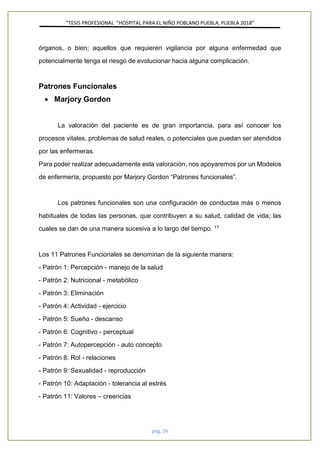 ”TESIS PROFESIONAL “HOSPITAL PARA EL NIÑO POBLANO PUEBLA, PUEBLA 2018”
pág. 26
órganos, o bien; aquellos que requieren vigilancia por alguna enfermedad que
potencialmente tenga el riesgo de evolucionar hacia alguna complicación.
Patrones Funcionales
• Marjory Gordon
La valoración del paciente es de gran importancia, para así conocer los
procesos vitales, problemas de salud reales, o potenciales que puedan ser atendidos
por las enfermeras.
Para poder realizar adecuadamente esta valoración, nos apoyaremos por un Modelos
de enfermería, propuesto por Marjory Gordon “Patrones funcionales”.
Los patrones funcionales son una configuración de conductas más o menos
habituales de todas las personas, que contribuyen a su salud, calidad de vida; las
cuales se dan de una manera sucesiva a lo largo del tiempo. 17
Los 11 Patrones Funcionales se denominan de la siguiente manera:
- Patrón 1: Percepción - manejo de la salud
- Patrón 2: Nutricional - metabólico
- Patrón 3: Eliminación
- Patrón 4: Actividad - ejercicio
- Patrón 5: Sueño - descanso
- Patrón 6: Cognitivo - perceptual
- Patrón 7: Autopercepción - auto concepto
- Patrón 8: Rol - relaciones
- Patrón 9: Sexualidad - reproducción
- Patrón 10: Adaptación - tolerancia al estrés
- Patrón 11: Valores – creencias
 