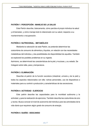 ”TESIS PROFESIONAL “HOSPITAL PARA EL NIÑO POBLANO PUEBLA, PUEBLA 2018”
pág. 27
PATRÓN 1: PERCEPCIÓN - MANEJO DE LA SALUD
Este Patrón describe, básicamente, cómo percibe el propio individuo la salud
y el bienestar, y cómo maneja todo lo relacionado con su salud, respecto a su
mantenimiento o recuperación.
PATRÓN 2: NUTRICIONAL - METABÓLICO
Mediante la valoración de este Patrón, se pretende determinar las
costumbres de consumo de alimentos y líquidos, en relación con las necesidades
metabólicas del individuo, y las posibilidades de disponibilidad de aquellos. También
se explorará los posibles problemas en su ingesta.
Asimismo, se determinará las características de la piel y mucosas, y su estado. Se
Indagará sobre talla, peso y temperatura.
PATRÓN 3: ELIMINACIÓN
Describe el patrón de la función excretora (intestinal, urinaria y de la piel) y
todos los aspectos relacionados con ella: rutinas personales, uso de dispositivos o
materiales para su control o producción y características de las excreciones.
PATRÓN 4: ACTIVIDAD - EJERCICIO
Este patrón describe las capacidades para la movilidad autónoma y la
actividad, y para la realización de ejercicios. También describe las costumbres de ocio
y recreo. Busca conocer el nivel de autonomía del individuo para las actividades de la
vida diaria que requieran algún grado de consumo de energía.
PATRÓN 5: SUEÑO - DESCANSO
 