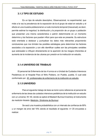 ”TESIS PROFESIONAL “HOSPITAL PARA EL NIÑO POBLANO PUEBLA, PUEBLA 2018”
pág. 36
3.1.3 TIPO DE ESTUDIO
Es un tipo de estudio descriptivo, Observacional, no experimental, que
mide a la vez la prevalencia de la exposición de la el grupo de edad en estudio y el
efecto en una muestra poblacional en un solo momento temporal (trasversal); es decir,
permite estimar la magnitud, la distribución y la proporción de un grupo o población
que presentan una misma característica o patrón determinante en un momento
determino y los factores que puedan influir para que esta se presente. Su estructura
está orientada a destacar y puntualizar los datos más relevantes proponiendo
conclusiones que nos brinden las posibles estrategias para determinar los factores
asociados a la exposición y con ello identificar cuáles son las principales variables
que sobresalen e influyen directamente en la aparición de los riesgos inherentes al
aumento de la incidencia de las ulceras por presión en la institución en estudio.
3.1.4 UNIVERSO DE TRABAJO
El personal de Enfermería de los 4 turnos en a Unidad de Cuidados Intensivos
Pediátricos en el Hospital Para el Niño Poblano, en Puebla, puebla. E cual está
conformado por 40 profesionales de enfermería de la institución en estudio.
3.1.5 UNIVERSO
Para el siguiente trabajo de tesis se tomó como referencia al personal de
enfermería de las áreas de cuidados intensivos pediátricos de la institución en estudio
con un universo: N= 40, donde se aplicó el Maslach Burnout Inventory el instrumento
de medición titulado: Medición Síndrome de Burnout
Se sacó una muestra probabilística con un intervalo de confianza de 90%
y un margen de error del 10% siendo el resultado el siguiente: n= 25 encuestas a
realizar.
 