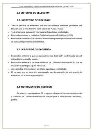 ”TESIS PROFESIONAL “HOSPITAL PARA EL NIÑO POBLANO PUEBLA, PUEBLA 2018”
pág. 37
3.2 CRITERIOS DE SELECCIÓN
3.2.1 CRITERIOS DE INCLUSIÓN
• Todo el personal de enfermería del área de cuidados intensivos pediátricos del
Hospital para el Niño Poblano en el Estado de Puebla, Puebla.
• Todo el personal que acepte voluntariamente participar en el estudio.
• Personal adscrito en la Unidad de Cuidados Intensivos Pediátricos (UCIP).
• Personal de enfermería que haya sido seleccionado para la aplicación del instrumento
de evaluación por técnica probabilística.
3.2.2 CRITERIOS DE EXCLUSIÓN
• Personal de enfermería que sea ajeno al Servicio de la UCIP en el Hospital para el
niño poblano en puebla, puebla.
• Personal de enfermería del área de Unidad de Cuidados Intensivos (UCIP) que se
encuentre ausente por alguna incidencia.
• Al personal de enfermería que se rehúse a participar en el estudio.
• El personal que no haya sido seleccionado para la aplicación del instrumento de
evaluación por la técnica probabilística.
3.4 INSTRUMENTO DE MEDICIÓN
Se aplicó un cuestionario de 22 preguntas al personal de enfermería adscrito
a la Unidad de Cuidados Intensivos del Hospital para el Niño Poblano, en Puebla,
puebla.
 