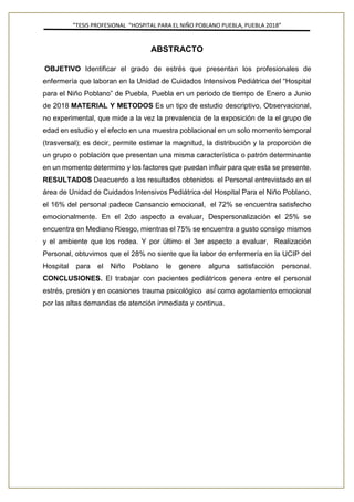 ”TESIS PROFESIONAL “HOSPITAL PARA EL NIÑO POBLANO PUEBLA, PUEBLA 2018”
ABSTRACTO
OBJETIVO Identificar el grado de estrés que presentan los profesionales de
enfermería que laboran en la Unidad de Cuidados Intensivos Pediátrica del “Hospital
para el Niño Poblano” de Puebla, Puebla en un periodo de tiempo de Enero a Junio
de 2018 MATERIAL Y METODOS Es un tipo de estudio descriptivo, Observacional,
no experimental, que mide a la vez la prevalencia de la exposición de la el grupo de
edad en estudio y el efecto en una muestra poblacional en un solo momento temporal
(trasversal); es decir, permite estimar la magnitud, la distribución y la proporción de
un grupo o población que presentan una misma característica o patrón determinante
en un momento determino y los factores que puedan influir para que esta se presente.
RESULTADOS Deacuerdo a los resultados obtenidos el Personal entrevistado en el
área de Unidad de Cuidados Intensivos Pediátrica del Hospital Para el Niño Poblano,
el 16% del personal padece Cansancio emocional, el 72% se encuentra satisfecho
emocionalmente. En el 2do aspecto a evaluar, Despersonalización el 25% se
encuentra en Mediano Riesgo, mientras el 75% se encuentra a gusto consigo mismos
y el ambiente que los rodea. Y por último el 3er aspecto a evaluar, Realización
Personal, obtuvimos que el 28% no siente que la labor de enfermería en la UCIP del
Hospital para el Niño Poblano le genere alguna satisfacción personal.
CONCLUSIONES. El trabajar con pacientes pediátricos genera entre el personal
estrés, presión y en ocasiones trauma psicológico así como agotamiento emocional
por las altas demandas de atención inmediata y continua.
 