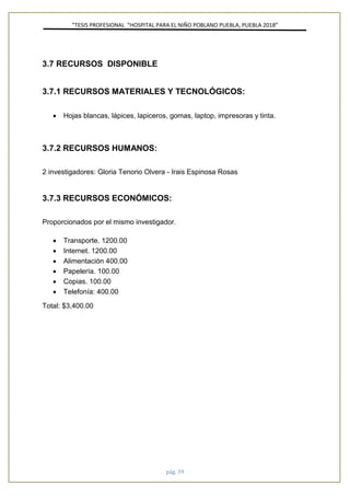 ”TESIS PROFESIONAL “HOSPITAL PARA EL NIÑO POBLANO PUEBLA, PUEBLA 2018”
pág. 39
3.7 RECURSOS DISPONIBLE
3.7.1 RECURSOS MATERIALES Y TECNOLÓGICOS:
• Hojas blancas, lápices, lapiceros, gomas, laptop, impresoras y tinta.
3.7.2 RECURSOS HUMANOS:
2 investigadores: Gloria Tenorio Olvera - Irais Espinosa Rosas
3.7.3 RECURSOS ECONÓMICOS:
Proporcionados por el mismo investigador.
• Transporte. 1200.00
• Internet. 1200.00
• Alimentación 400.00
• Papelería. 100.00
• Copias. 100.00
• Telefonía: 400.00
Total: $3,400.00
 