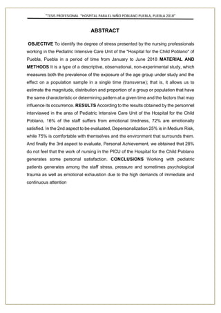 ”TESIS PROFESIONAL “HOSPITAL PARA EL NIÑO POBLANO PUEBLA, PUEBLA 2018”
ABSTRACT
OBJECTIVE To identify the degree of stress presented by the nursing professionals
working in the Pediatric Intensive Care Unit of the "Hospital for the Child Poblano" of
Puebla, Puebla in a period of time from January to June 2018 MATERIAL AND
METHODS It is a type of a descriptive, observational, non-experimental study, which
measures both the prevalence of the exposure of the age group under study and the
effect on a population sample in a single time (transverse); that is, it allows us to
estimate the magnitude, distribution and proportion of a group or population that have
the same characteristic or determining pattern at a given time and the factors that may
influence its occurrence. RESULTS According to the results obtained by the personnel
interviewed in the area of Pediatric Intensive Care Unit of the Hospital for the Child
Poblano, 16% of the staff suffers from emotional tiredness, 72% are emotionally
satisfied. In the 2nd aspect to be evaluated, Depersonalization 25% is in Medium Risk,
while 75% is comfortable with themselves and the environment that surrounds them.
And finally the 3rd aspect to evaluate, Personal Achievement, we obtained that 28%
do not feel that the work of nursing in the PICU of the Hospital for the Child Poblano
generates some personal satisfaction. CONCLUSIONS Working with pediatric
patients generates among the staff stress, pressure and sometimes psychological
trauma as well as emotional exhaustion due to the high demands of immediate and
continuous attention
 