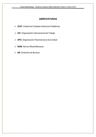”TESIS PROFESIONAL “HOSPITAL PARA EL NIÑO POBLANO PUEBLA, PUEBLA 2018”
ABREVIATURAS
➢ UCIP. Unidad de Cuidados Intensivos Pediátricos
➢ OIT. Organización Internacional del Trabajo
➢ OPS. Organización Panamericana de la Salud
➢ NOM. Norma Oficial Mexicana
➢ SB. Síndrome de Burnout
 