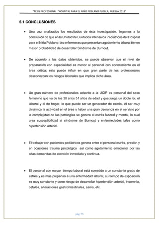 ”TESIS PROFESIONAL “HOSPITAL PARA EL NIÑO POBLANO PUEBLA, PUEBLA 2018”
pág. 75
5.1 CONCLUSIONES
• Una vez analizados los resultados de ésta investigación, llegamos a la
conclusión de que en la Unidad de Cuidados Intensivos Pediátricos del Hospital
para el Niño Poblano: las enfermeras que presentan agotamiento laboral tienen
mayor probabilidad de desarrollar Síndrome de Burnout.
• De acuerdo a los datos obtenidos, se puede observar que el nivel de
preparación con especialidad es menor al personal con conocimiento en el
área crítica; esto puede influir en que gran parte de los profesionales
desconozcan los riesgos laborales que implica dicha área.
• Un gran número de profesionales adscrito a la UCIP es personal del sexo
femenino que va de los 30 a los 51 años de edad y que juega un doble rol, el
laboral y el de hogar, lo que puede ser un generador de estrés. Al ser muy
dinámica la actividad en el área y haber una gran demanda en el servicio por
la complejidad de las patologías se genera el estrés laboral y mental, lo cual
crea susceptibilidad al síndrome de Burnout y enfermedades tales como
hipertensión arterial.
• El trabajar con pacientes pediátricos genera entre el personal estrés, presión y
en ocasiones trauma psicológico así como agotamiento emocional por las
altas demandas de atención inmediata y continua.
• El personal con mayor tiempo laboral está sometido a un constante grado de
estrés y es más propenso a una enfermedad laboral, su tiempo de exposición
es muy constante y corre riesgo de desarrollar hipertensión arterial, insomnio,
cefalea, alteraciones gastrointestinales, asma, etc.
 