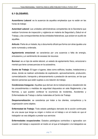 ”TESIS PROFESIONAL “HOSPITAL PARA EL NIÑO POBLANO PUEBLA, PUEBLA 2018”
pág. 79
6.1 GLOSARIO.
Ausentismo Laboral: es la ausencia de aquellos empleados que no están en las
horas de trabajo
Autoridad Laboral: Las unidades administrativas competentes de la Secretaría que
realizan funciones de inspección y vigilancia en materia de Seguridad y Salud en el
Trabajo, y las correspondientes de las entidades federativas, que actúen en auxilio de
aquéllas.
Artículo: Parte de un tratado, ley o documento oficial que forma con otras iguales una
serie numerada y ordenada.
Agotamiento emocional: se caracteriza por una ausencia o falta de energía,
entusiasmo y un sentimiento de escasez de recursos
Burnout: es un tipo de estrés laboral, un estado de agotamiento físico, emocional o
mental que tiene consecuencias en la autoestima.
Centro de Trabajo: El lugar o lugares, tales como edificios, locales, instalaciones y
áreas, donde se realicen actividades de explotación, aprovechamiento, producción,
comercialización, transporte y almacenamiento o prestación de servicios, en los que
laboren personas que estén sujetas a una relación de trabajo.
Condiciones Inseguras: Aquéllas que derivan de la inobservancia o desatención de
los procedimientos o medidas de seguridad dispuestos en este Reglamento y las
Normas, y que pueden conllevar la ocurrencia de incidentes, Accidentes y
Enfermedades de Trabajo o daños materiales al Centro de Trabajo
Despersonalización: se caracteriza por tratar a los clientes, compañeros y la
organización como objetos.
Enfermedad de Trabajo: Todo estado patológico derivado de la acción continuada
de una causa que tenga su origen o motivo en el trabajo o en el medio en que el
trabajador se vea obligado a prestar sus servicios
Enfermedades ocupacionales: Estados patológicos contraídos o agravados con
ocasión del trabajo o exposición al medio en el que el trabajador o la trabajadora se
 