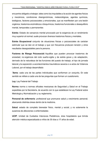 ”TESIS PROFESIONAL “HOSPITAL PARA EL NIÑO POBLANO PUEBLA, PUEBLA 2018”
pág. 80
encuentra obligado a trabajar, tales como los imputables a la acción de agentes físicos
y mecánicos, condiciones disergonómicas, meteorológicas, agentes químicos,
biológicos, factores psicosociales y emocionales, que se manifiesten por una lesión
orgánica, trastornos enzimáticos o bioquímicos, trastornos funcionales o desequilibrio
mental, temporales o permanentes
Estrés: Estado de cansancio mental provocado por la exigencia de un rendimiento
muy superior al normal; suele provocar diversos trastornos físicos y mentales.
Estrés Ocupacional conjunto de situaciones físicas o psicosociales de carácter
estimular que se dan en el trabajo y que con frecuencia producen tensión y otros
resultados desagradables para la persona.
Factores de Riesgo Psicosocial: Aquéllos que pueden provocar trastornos de
ansiedad, no orgánicos del ciclo sueño-vigilia y de estrés grave y de adaptación,
derivado de la naturaleza de las funciones del puesto de trabajo, el tipo de jornada
laboral y la exposición a acontecimientos traumáticos severos o a actos de Violencia
Laboral, por el trabajo desarrollado
Ítems: cada una de las partes individuales que conforman un conjunto. En este
sentido se refiere a cada una de las preguntas que forman un cuestionario.
Ley: Ley Federal del Trabajo
Norma: norma o normas oficiales mexicanas de Seguridad y Salud en el Trabajo
expedidas por la Secretaría, de acuerdo con lo que establecen la Ley Federal sobre
Metrología y Normalización y su reglamento.
Personal de enfermería: profesional que promueve salud y crecimiento personal,
abarcando distintas áreas dentro de la medicina.
Salud: estado de completo bienestar físico, mental y social, y no solamente la
ausencia de afecciones o enfermedades
UCIP: Unidad de Cuidados Intensivos Pediátricos, área hospitalaria que brinda
atención médica especializada a niños de 30 días a 17 años de edad.
 