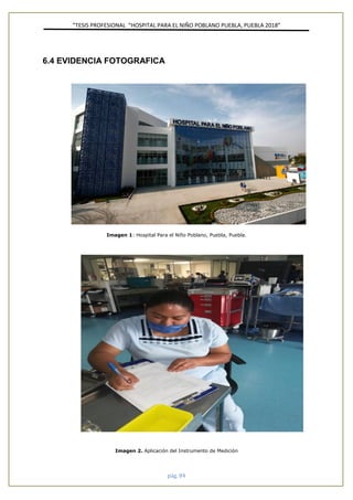 ”TESIS PROFESIONAL “HOSPITAL PARA EL NIÑO POBLANO PUEBLA, PUEBLA 2018”
pág. 84
6.4 EVIDENCIA FOTOGRAFICA
Imagen 1: Hospital Para el Niño Poblano, Puebla, Puebla.
Imagen 2. Aplicación del Instrumento de Medición
 
