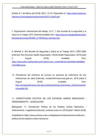 ”TESIS PROFESIONAL “HOSPITAL PARA EL NIÑO POBLANO PUEBLA, PUEBLA 2018”
pág. 88
[Citado el 1 de Marzo del 2018]; 28(1); 13-18. Disponible en: https://www.medicina-
intensiva.cl/revistaweb/revistas/indice/2013-1/pdf/3.pdf
7. Organización internacional del trabajo, O.I.T. 1. Día mundial de la seguridad y la
salud en el trabajo 2013. [Online].Available from: http://www.ilo.org/global/about-the-
ilo/newsroom/news/WCMS_211645/lang--es/index.htm
9. Mitchell C. Día Mundial de Seguridad y Salud en el Trabajo 2013 | OPS OMS
[Internet]. Pan American Health Organization / World Health Organization. 2018 [cited
2 August 2018]. Available from:
https://www.paho.org/hq/index.php?option=com_content&view=article&id=8459&Ite
mid=0&lang=es
10. Prevalencia del síndrome de burnout en personal de enfermería de dos
instituciones de salud [Internet]. revistaenfermeria.imss.gob.mx. 2018 [cited 2
August 2018]. Available from:
http://revistaenfermeria.imss.gob.mx/editorial/index.php/revista_enfermeria/articl
e/view/99/159
11. CONSTITUCIÓN POLÍTICA DE LOS ESTADOS UNIDOS MEXICANOS -
ORDENAMIENTO – LEGISLACIÓN
Bibliografía: 11. Constitución Política de los Estados Unidos Mexicanos -
Ordenamiento - Legislación [Internet]. Juridicas.unam.mx. 2018 [cited 1 March 2018].
Availablefrom:https://www.juridicas.unam.mx/legislacion/ordenamiento/constitucion-
politica-de-los-estados-unidos-mexicanos
 