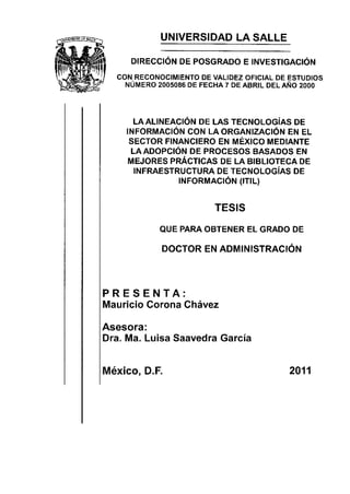 UNIVERSIDAD LA SALLE

     DIRECCIÓN DE POSGRADO E INVESTIGACIÓN
  CON RECONOCIMIENTO DE VALIDEZ OFICIAL DE ESTUDIOS
    NÚMERo 2005086 DE FEGHA 7 DE ABRIL DEL AÑo 2OOO




      LAALINEACIÓN DE LAS TECNOLOGíAS DE
    INFORMACIÓN CON LA ORGANIZACIÓN EN EL
     SECTOR FINANCIERO EN MÉXICO MEDIANTE
     LAADOPCIÓN DE PROCESOS BASADOS EN
     MEJORES PRÁCTICAS DE LA BIBLIOTECA DE
      INFRAESTRUCTURA DE TECNOLOGíAS DE
               TNFORMACtÓN (tTtL)


                         TESIS

            QUE PARA OBTENER EL GRADO DE

               DOCTOR EN ADMINISTRACIÓN



PRESENTA:
Mauricio Corona Chávez

Asesora:
Dra. Ma. Luisa Saavedra García


México, D.F.                               2011
 