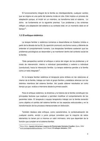 4
El funcionamiento integral de la familia es interdependiente, cualquier cambio
que se origine en una parte del sistema incide en otra. Esto implica un proceso de
adaptación porque, al incidir en un miembro, se transforma todo el sistema. Lo
dicho se fundamenta en la siguiente premisa: “Los problemas y los síntomas
reflejan una adaptación del sistema a su contexto total, en un momento dado en el
tiempo”3
.
1.2 El enfoque sistémico
La terapia familiar o sistémica comienza a desarrollarse en Estados Unidos a
partir de la década de los 50. Su aparición promovió una forma nueva y diferente de
entender el comportamiento humano. Los terapeutas familiares sostienen que los
problemas psicológicos se desarrollan y se mantienen dentro del contexto social de
la familia.
“Esta perspectiva cambió el enfoque a cerca del origen de los problemas y el
modo de intervención: interno e individual (psicoanálisis) o externo e individual
(conductual), hacia la interacción familiar. La terapia sistémica percibe a la familia
como un todo integrado”4
.
En la terapia familiar sistémica el terapeuta pone énfasis en las relaciones al
interior de la familia, trabaja con todo el grupo familiar y establece alianzas con los
distintos miembros del sistema familiar. Así puede obtener resultados en corto
tiempo ya que evalúa e interviene desde la primera sesión.
Para el enfoque sistémico, la dinámica y la historia de la familia constituyen los
principales factores que explican y permiten modificar el comportamiento de los
pacientes index. El terapeuta o equipo terapéutico trabaja con la familia teniendo
como objetivo el cambio del sistema familiar en los aspectos estructurales y en la
transformación de los procesos interaccionales en disfunción.
También destaca este enfoque, como característica, la contextualización de
cualquier evento, acción o juicio porque considera que la mayoría de estos
elementos no tienen por si mismos un valor intrínseco, sino que dependen de la
función que cumplen en el sistema familiar.
3
Dorys Ortiz, Apuntes del primer congreso de Psicoterapia Sistémica Familiar, Quito, 2004
4
www.teoríageneraldelossistemas, Luís Cibanal, El enfoque sistémico, 2000
 