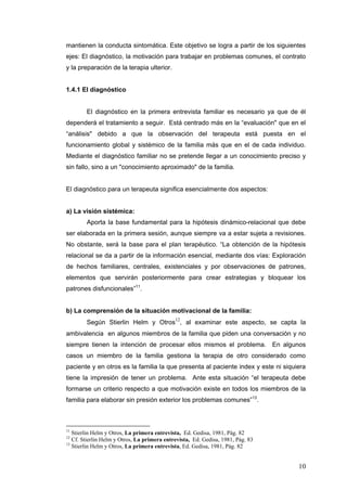 10
mantienen la conducta sintomática. Este objetivo se logra a partir de los siguientes
ejes: El diagnóstico, la motivación para trabajar en problemas comunes, el contrato
y la preparación de la terapia ulterior.
1.4.1 El diagnóstico
El diagnóstico en la primera entrevista familiar es necesario ya que de él
dependerá el tratamiento a seguir. Está centrado más en la “evaluación" que en el
“análisis" debido a que la observación del terapeuta está puesta en el
funcionamiento global y sistémico de la familia más que en el de cada individuo.
Mediante el diagnóstico familiar no se pretende llegar a un conocimiento preciso y
sin fallo, sino a un "conocimiento aproximado" de la familia.
El diagnóstico para un terapeuta significa esencialmente dos aspectos:
a) La visión sistémica:
Aporta la base fundamental para la hipótesis dinámico-relacional que debe
ser elaborada en la primera sesión, aunque siempre va a estar sujeta a revisiones.
No obstante, será la base para el plan terapéutico. “La obtención de la hipótesis
relacional se da a partir de la información esencial, mediante dos vías: Exploración
de hechos familiares, centrales, existenciales y por observaciones de patrones,
elementos que servirán posteriormente para crear estrategias y bloquear los
patrones disfuncionales”11
.
b) La comprensión de la situación motivacional de la familia:
Según Stierlin Helm y Otros
12
, al examinar este aspecto, se capta la
ambivalencia en algunos miembros de la familia que piden una conversación y no
siempre tienen la intención de procesar ellos mismos el problema. En algunos
casos un miembro de la familia gestiona la terapia de otro considerado como
paciente y en otros es la familia la que presenta al paciente index y este ni siquiera
tiene la impresión de tener un problema. Ante esta situación “el terapeuta debe
formarse un criterio respecto a que motivación existe en todos los miembros de la
familia para elaborar sin presión exterior los problemas comunes”13
.
11
Stierlin Helm y Otros, La primera entrevista, Ed. Gedisa, 1981, Pág. 82
12
Cf. Stierlin Helm y Otros, La primera entrevista, Ed. Gedisa, 1981, Pág. 83
13
Stierlin Helm y Otros, La primera entrevista, Ed. Gedisa, 1981, Pág. 82
 