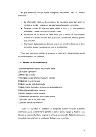 16
El pre entrevisto incluye varias categorías importantes para la primera
entrevista:
• La información relativa a la derivación. Es importante saber por quien es
remitida la familia y cuales son las razones por las cuales es remitida.
• Terapias previas. El terapeuta debe saber si hubo o no intervenciones
anteriores y cuales fuero para no repetir cosas.
• Información de la familia. Se debe tener por lo menos un conocimiento
mínimo de la familia: quienes son, que hacen, cuantos son, razones por las
que consultan.
• Información de las sesiones. Cuando uno de los miembros llama, se le debe
comunicar que es importante que toda la familia asista.
Todo esto elementos facilitan al terapeuta la elaboración de la hipótesis inicial
sobre la naturaleza del problema.
2.1.1. Modelo de Ficha Telefónica
1) Nombre completo y edad del paciente index
2) Estudios o profesión
3) Motivo de consulta
4) Composición de la familia nuclear y extensa
5) Quiénes viven en la casa
6) Quién llama a pedir la consulta
7) Quién los ha derivado o si vienen por voluntad propia
8) Domicilio y teléfono de contacto
9) Fecha de esta primera llamada
10) Miembros que se citan a la primera sesión
11) Citados para el día, mes, hora
12) Quién atenderá a la familia
Estos 12 aspectos le facilitarán al terapeuta familiar recopilar suficiente
información, para posteriormente ponerla en común con su equipo y hacerse una
idea de la situación familiar y preparar la primera conversación. Toda la información
recopilada es crucial para la efectividad de la primera entrevista.
 