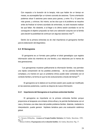 24
Con respecto a la duración de la terapia, más que hablar de un tiempo en
meses, es aconsejable fijar un número concreto de sesiones. “Como orientación
podemos situar 5 sesiones para casos poco graves, y entre 10 y 12 para los
más graves, y crónicos. Así mismo, se les dice que si el problema se resuelve
antes de finalizar el número acordado de entrevistas, no será necesario realizar
las que faltan. No obstante, si al llegar a la última sesión acordada no se ha
conseguido el objetivo propuesto se hará una valoración conjunta con la familia
para decidir la posibilidad de continuar con algunas sesiones más”23
.
Dentro de la primera entrevista es de vital importancia el genograma familiar
para la elaboración del diagnóstico.
2.4 El Genograma
El genograma es un formato para graficar el árbol genealógico que registra
información sobre los miembros de una familia y sus relaciones por lo menos de
tres generaciones.
“Los genogramas muestran gráficamente la información familiar, nos permiten
una rápida comprensión de los posibles problemas, de los patrones familiares
complejos y la manera en que un problema clínico puede estar conectado con el
contexto familiar y la forma en que ha ido evolucionando a través del tiempo”24
.
El genograma se lo elabora en la primera sesión pero puede ser modificado
en las sesiones posteriores, cuando se dispone de nueva información.
2.4.1 Importancia del Genograma en la primera entrevista familiar
El genograma es importante en la primera entrevista familiar porque
proporciona al terapeuta una síntesis clínica eficaz y le permite familiarizarse con el
caso y formarse una idea clara del posible problema familiar. Además, mediante la
interpretación, puede generar hipótesis tentativa para una evaluación sistémica
global.
23
J. Navarro, M Beyebac, Avances en Terapia Familiar Sistémica, Ed. Paidós, Barcelona, 1995,
Pág. 33
24
Mónica Goldrick, El genograma en la evaluación familiar, Ed. Gedisa, Barcelona Pág. 17.
 