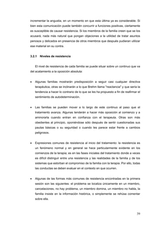 39
incrementar la angustia, en un momento en que esta última ya es considerable. Si
bien esta comunicación puede también concurrir a funciones positivas, ciertamente
es susceptible de causar resistencia. Si los miembros de la familia creen que se los
acusará, nada más natural que pongan objeciones a la utilidad de tratar asuntos
penosos y delicados en presencia de otros miembros que después pudieran utilizar
ese material en su contra.
3.2.1 Niveles de resistencia
El nivel de resistencia de cada familia se puede situar sobre un continuo que va
del acatamiento a la oposición absoluta:
• Algunas familias mostrarán predisposición a seguir casi cualquier directiva
terapéutica, otras se inclinarán a lo que Brehm llama "reactancia" y que sería la
tendencia a hacer lo contrario de lo que se les ha propuesto a fin de reafirmar el
sentimiento de autodeterminación.
• Las familias se pueden mover a lo largo de este continuo al paso que el
tratamiento avanza. Algunas tenderán a hacer más oposición al comienzo y a
aminorarla cuando entran en confianza con el terapeuta. Otras son más
obedientes al principio, oponiéndose sólo después de sentir cuestionadas sus
pautas básicas o su seguridad o cuando les parece estar frente a cambios
peligrosos.
• Expresiones comunes de resistencia al inicio del tratamiento: la resistencia es
un fenómeno normal y en general se hace particularmente evidente en los
comienzos de la terapia; es en las fases iniciales del tratamiento donde a veces
es difícil distinguir entre una resistencia y las realidades de la familia y de los
sistemas que estorban el compromiso de la familia con la terapia. Por ello, todas
las conductas se deben evaluar en el contexto en que ocurren.
• Algunas de las formas más comunes de resistencia encontradas en la primera
sesión son las siguientes: el problema se localiza únicamente en un miembro,
cancelaciones, no hay problema, un miembro domina, un miembro no habla, la
familia insiste en la información histórica, o simplemente se rehúsa comentar
sobre ella.
 