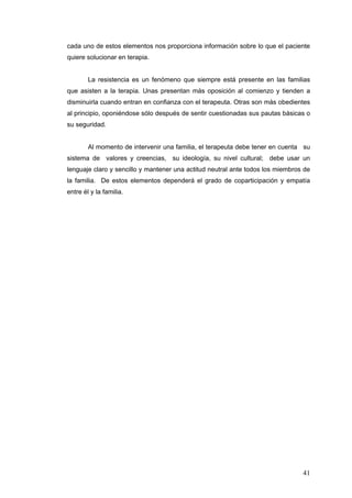 41
cada uno de estos elementos nos proporciona información sobre lo que el paciente
quiere solucionar en terapia.
La resistencia es un fenómeno que siempre está presente en las familias
que asisten a la terapia. Unas presentan más oposición al comienzo y tienden a
disminuirla cuando entran en confianza con el terapeuta. Otras son más obedientes
al principio, oponiéndose sólo después de sentir cuestionadas sus pautas básicas o
su seguridad.
Al momento de intervenir una familia, el terapeuta debe tener en cuenta su
sistema de valores y creencias, su ideología, su nivel cultural; debe usar un
lenguaje claro y sencillo y mantener una actitud neutral ante todos los miembros de
la familia. De estos elementos dependerá el grado de coparticipación y empatía
entre él y la familia.
 