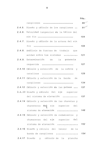 X




                                                                             FQg.

         cangilones         .........................                         89    A


2.4.5.   DiseRo y cBlculo de 1 0 s cangilones                           ..    9 1 /-

2.4.6.   Velocidad t a n g e n c i a l d e la h e l i c e d e l

         sin fin      .............................                          104

2.4.7.   Diseflo y c B l c u l o d e la a r t e s a d e l s i n

         fin     ................................                            108

2.4.8.   A n B l i s i s de f u e r z a s de      trabajo              que

         actlian s o b r e 10s s i s t e m a s             ..........        121

2.4.9.   Determinaci6n              de           la        potencia

         requerida         ..........................                        127

2.4.10   Cdlculo y selecci6n                de        la c a d e n a     y

         catalinas         ..........................                        129

2.4.11   C B l c u l o y s e l e c c i 6 n de la         banda          de

         cangilones         .........................                        134

2.4.12   C B l c u l o y s e l e c c i 6 n d e las poleas              ...   137

2.4.13   Diseflo y c d l c u l o      del        eje         superior

         del sistema de elevaci6n                      ...........           137

2.4.14   C Q l c u l o y s e l e c c i 6 n d e las c h a v e t a s y

         chaveteros
                            det
         sistema de elevaci6n
                                    eje          superior

                                               ...............
                                                                       del

                                                                             148

2.4.15   CQlculo y selecci6n de rodamientos                              y

         chumaceras         del     eje          superior              del

         sistema de elevaci6n                  ...............               152

2.4.16   Disefio y c d l c u l o      del        tensor          de l a

         banda de cangilones                ................                 154

2.4.17   DiseRo        y      c B l c u l o de        la      plancha
 