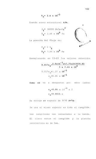 102


           kd= 2 . 6 x


Usando acero estructural A 3 6 .
                                                                      4


                                              2
           S        =   36000 lb/pulg
               Y
           S = 2.48 x lo8 P a
            Y

L a presi6n d e l flujo es:


           P = 3 S
                €            Y
           p f = 7.44 x lo8 P a


Reemplazando            en       (2-2)     10s    valores        obtenidos




               0.017e =1.37 x
                     d
                         e =8.06 x
                          d

Como           va       a        desgastar        por       mbos      lados:

                                                 -4
                         ed=8.06 x 1 0                x 2

                         ed=0.0016 m


Se escoge u n espesor de 3 / 3 2 Pulg.


Se usa el mismo espesor e n todo el cangil6n.


Los    cangilones            van         rernachados        a    la   banda.

El     claro        entre         el     cangil6n       y       la    plancha

recolectora es de 2mm.
 