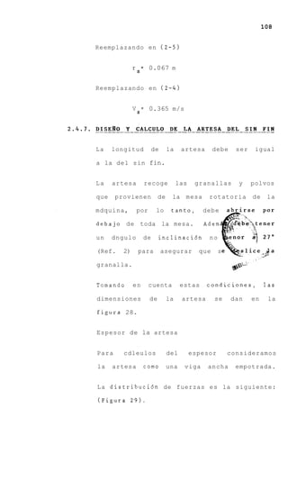 108


Reemplazando en ( 2 - 5 )


              r = 0.067 m
               S


Reemplazando en ( 2 - 4 )


              V S = 0.365 m/s




La    longitud          de     la    artesa       debe    ser    igual

a la del sin fin.


La    artesa       recoge           las    granallas       y    polvos

que    provienen          de    la mesa        rotatoria        de    la

mdquina,       por       lo     tanto,       debe

debajo de toda la mesa.                      Adem

un    dngulo       de     inclinaci6n          no

(Ref.    2)    para          asegurar       que     s

granalla.


Tomando       en     cuenta          estas    condiciones,           las

dimensiones          de        la    artesa       se     dan    en    la

figura 28.


Espesor de la artesa


Para     cdleulos              del        espesor       consideramos

la    artesa       como        una    viga    ancha       empotrada.


L a distribuci6n de fuerzas e s la siguiente:

(Figura 2 9 ) .
 