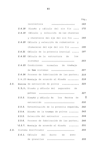 XI



                                                                                 PBg   .
                  recolectora                ....................                163

        2.4.18    Diseiio    y       c.5lculo d e l s i n f i n . . . .          172
        2.4.19    CBlculo        y     selecci6n    de las chavetas

                  y chaveteros del eje del s i n fin                    ....     193
        2.4.20    Cglculo y seleccidn de rodamientos                         y

                  chumaceras del eje del s i n fin                   ......      195

        2.4.21    CQlculo de la potencia inercial                     .....      197

        2.4.22    CBlculo de la           estructura            de      10s

                  sistemas           ...........................                 203

        2.4.23    Condiciones            normales         de     trabajo

                  de 1 0 s sistemas           ....................               207

        2.4.24    Proceso d e fabricacidn de las partes                      .   210

        2.4.25.Montaje de acuerdo a 1 diseiio                    ........        218

2.5.    Bistema de extraccidn de polvos                   ............           225

        2.5.1.    Diseiio y cBlculo del             separador           de

                  polvos     .............................                       227

        2.5.2.    D i s e a o y cdlculo de          10s        ductos       de         I
                  extraccidn           .........................                 232

        2.5.3.    Determinacidn de la potencia requerida .                       242

        2.5.4.    Diseiio de la trampa de polvos               .......           243

        2.5.5.    Seleccidn del extractor                 ............           244

        2.5.6.    Proceso de fabricacidn de las partes                       .   246

       ‘-2.5.7.   Montaje de acuerdo a 1 diseiro            .......              251

2.6.    Sistema dosificador              .......................                 255

        2.6.1.    C5lculo        del       ducto          de         paso

                  de granallas           .......................                 255
 