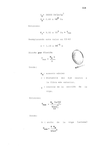114

                                           2
             S       =   36000 lb/pulg
                 Y
             s       = 2.48 x    lo8 P a
                 Y

Entonces:


             Fv= 9.92 x 10 7 Pa                =
                                                   T
                                                   max


Reemplazando este valor e n (2-6)


             e = 1.16 x loe5 m


D i s e i l o p o r flexi6n

              a      Mm
               max = ----
                      a
                      '

                                                                         >   *-.
Donde :                                                       g'
                                                               &-

             Mm: momento m6ximo
             c : distancia             del             eje    neutro                a

                         la fibra mds exterior.

                     : inercia de la               secci6n          de              la
             a
             '
                         viga.


Entonces:




Donde:


              b : ancho           de       la          viga    (artesa)
 