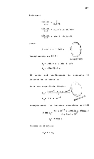117


Entonces:


                         i
              ______ - -----
              ciclos -
                min         0:173




Como :


              1 ciclo       =    1.368 m         1
                                                     {T
                                                    i:
                                                    i,-
                                                     >




                                                     v
                                                        )         ,
R e e m p l a z a n d o e n (2-9)                        *'- -
                                                            - -


                                                 B 1c;L 1OT ECA
              X d = 346.8 x 1.368 x 100

              X d = 474422.4 m


El    valor     del     coeficiente            de        desgaste       se

obtiene de la Tabla X I
                                                            7%




Para una superficie limpia:
                                                    6. '          ,

                  5x10-~+ 2 x
              k = _________________
               d          2
                                    -3
              k = 2.6       x 10
               d


Reemplazando          10s       valores      o b t e n i d o s e n (2-8)

                                2.6 x        x 1286.03 x 474422.4
              0.445 ed=                               8
                                         3 x 7.44 x 10

                      ed= 0.0016 m


Espesor de la artesa:


              e a= e + e d
 