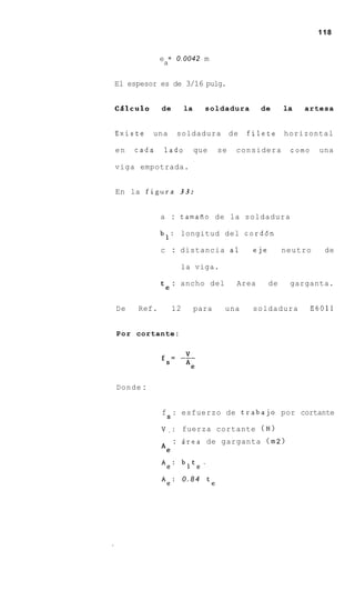 118


            e = 0.0042 m
             a

El espesor es de 3/16 pulg.


CQlculo     de        la     soldadura         de       la   artesa


Existe    una      soldadura           de   filete      horizontal

en   cada    lado          que    se    considera        como    una

viga empotrada.


En la figura 3 3 :


            a : tamafio de la soldadura

            bl:    longitud del cord6n

            c : distancia a 1                eje        neutro     de

                   la viga.

                  : ancho del           Area       de    garganta.
            te

De   Ref.        12        para    una       soldadura          E6011


P o r cortante:




Donde :


            f S : esfuerzo de trabajo por cortante

            V . : fuerza cortante ( N )
                  : Area de garganta (m 2 )
            Ae
            Ae:       bit,.
            Ae: 0 . 8 4 te
 