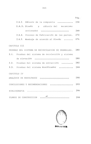 XI1



                                                                 PAg.

       2.6.2.   CBlculo de la compuerta           ............   258

       2.6.3.   DiseAo       y      c6lculo del     mecanismo

                accionador       .........................       260

       2.6.4.   Proceso de fabricaci6n de las partes.            272

       2.6.5.   Montaje de acuerdo a1 diseiio          .......   274


CAPITULO I11

PRUEBAS DEL SISTEMA DE RECIRCULACION DE GRANALLAS.               280

3.1.   Pruebas del sistema de recolecci6n y sistema

       de elevaci6n     ..............................           280

3.2.   Pruebas del    sistema de extracci6n . . . . . . . . .    282

3.3.   Pruebas del    sistema dosificador    ...........         288


CAPITULO IV

ANALISIS DE RESULTADOS           ..........................      290


CONCLUSIONES Y RECOMENDACIONES            ..................     293


BIBLIOGRAFIA     ....................................            296


PLANOS DE CONSTRUCCION           ..........................
                                      I
                                                                 298
 