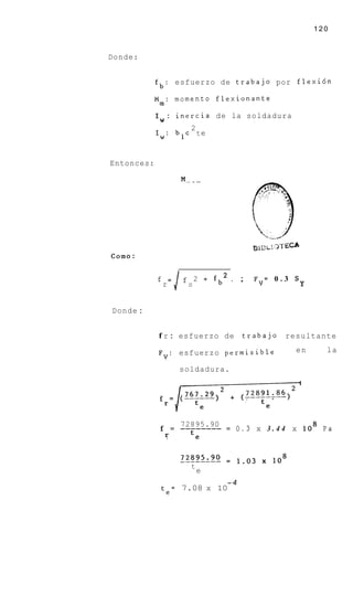 120


Donde:


            fb: esfuerzo de trabajo por flexi6n

            Mm: momento flexionante

                 :    inercia de la soldadura
            IW
                   2
            Iw: blc t e


Entonces:




            f
                r
                    =J f   S
                               2   +   fb . ;   FV= 0 . 3 S
                                                              Y


Donde :


            f r : esfuerzo de                 trabajo   resultante

            F V : esfuerzo permisible                     en        la

                      soldadura.




                      72895.90
             f = -------- = 0 . 3 x 3 . 4 4 x lo8 P a
              I:   te


                           t
                               e
                                         -4
                te=    7.08 x 10
 