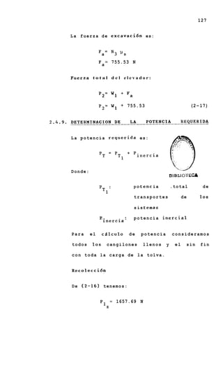 127


L a f u e r z a d e e x c a v a c i 6 n es:




                   = 755.53 N
              Fa

Fuerza t o t a l d e l e l e v a d o r :


              P2= W 1 + F a

              P2=       w1   + 755.53                           (2-17)




L a potencia requerida es:                            A




Donde:
                                                    8 B L I o-rECA
                                                     1

                                 P O tenc ia        .total           de

                                 transportes               de        10s

                                 s is t emas

               p..      *        potencia inercial
                 inercia'

Para     el      c5lculo        de   potencia        consideramos

todos      10s      cangilones       llenos     y     el    sin      fin

c o n toda la carga de la tolva.


Recolecci6n


D e (2-16) t e n e m o s :


               PI       =   1657.69 N
                    z
 