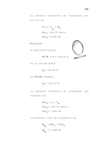 128


La   potencia             necesaria          de   transporte   del

sin fin es:


            Pot
                  1
                      =    P1       x   vS
                                z

            Potl= 605.06 Watts

            Potl= 0.605 Kw


Elevaci6n


9 Cangilones llenos:


            4 7 . 7 4 x 9 = 429.66 N


De la secci6n 2 . 4 . 7 :


            W 1 = 429.66 N


De ( 2 - 1 7 ) tenemos:


            P2= 1185.19 N


La   potencia             necesaria          de   transporte   del

elevador es:


            Pot2= P 2 x                 v0
            Pot2= 1387.86 Watts.

            Pot2= 1.388 Kw


La potencia total d e transporte es:


                      =    Pot1 + Pot2

                      =    1.993 Kw
 