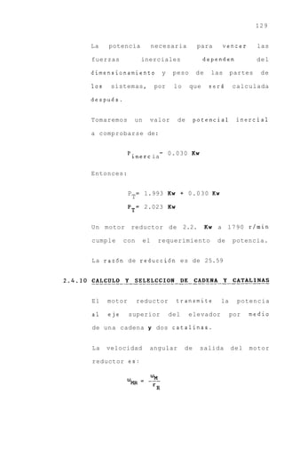 129


La    potencia              necesaria         para        vencer     las

fuerzas             inerciales                  dependen             del

dimensionamiento              y    peso      de     las     partes    de

10s    sistemas,            por    lo     que      serd     calculada

despues.


Tomaremos         un    valor       de       potencial       inercial

a comprobarse de:


              'inertia-           0.030 Kw


Entonces:


              P
                  T= 1.993 Kw + 0 . 0 3 0 K w
              P T = 2.023 Kw


U n motor     reductor d e              2.2.      Kw a 1 7 9 0 r / m i n

cumple      con        el    requerimiento            de    potencia.


L a raz6n de reduccidn e s de 25.59




El    motor        reductor         transmite          la     potencia

a1    eje     superior            del     elevador          por    medio

de una cadena y dos catalinas.


La    velocidad         angular         de     salida       del    motor

reductor es:
 