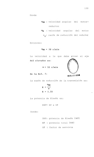 130


Donde


                : velocidad      angular     del    motor-

                 reduc tor

         Ufil   : velocidad       angular     del    motor

            rR: raz6n de reducci6n del reductor


Entonces:




La   velocidad    a   la   que    debe     girar    el   eje




La raz6n de reducci6n de la transmisidn es:




La potencia de disefio es:


            DHP= HP x S F


Donde:


            DHP: potencia de diseao (HP)

            HP : potencia total (HP)

            SF : factor de servicio
 